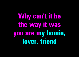 Why can't it he
the way it was

you are my homie,
lover, friend