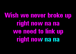 Wish we never broke up
right now na na

we need to link up
right now na na