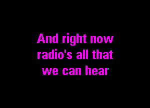 And right now

radio's all that
we can hear
