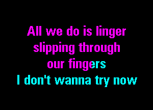 All we do is linger
slipping through

our fingers
I don't wanna try now