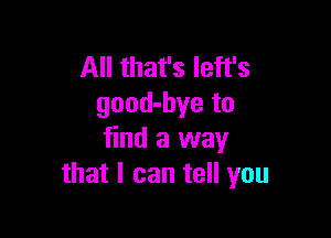 All that's Ieft's
good-bye to

find a way
that I can tell you