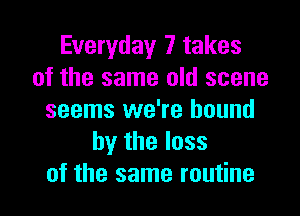 Everyday 7 takes
of the same old scene

seems we're bound
by the loss
of the same routine