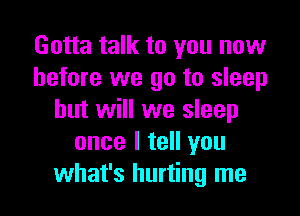 Gotta talk to you now
before we go to sleep

but will we sleep
once I tell you
what's hurting me