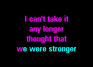 lcanTtakeit
anylonger

thoughtthat
we were stronger