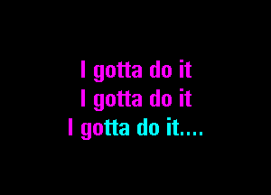 I gotta do it

I gotta do it
I gotta do it....