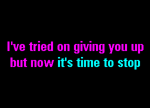 I've tried on giving you up

but now it's time to stop