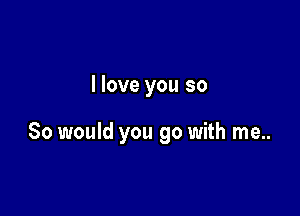 I love you so

So would you go with me..