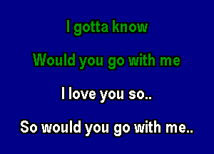 I love you so..

So would you go with me..