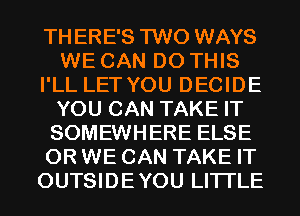 THERE'S TWO WAYS
WE CAN DO THIS
I'LL LET YOU DECIDE
YOU CAN TAKE IT
SOMEWHERE ELSE
0R WE CAN TAKE IT
OUTSIDEYOU LITI'LE