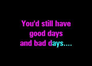 You'd still have

good days
and bad days....