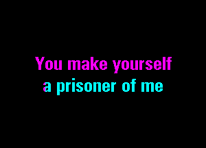 You make yourself

a prisoner of me