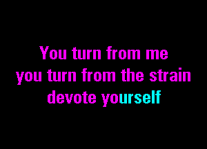 You turn from me

you turn from the strain
devote yourself