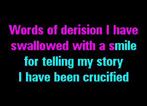 Words of derision I have
swallowed with a smile
for telling my story
I have been crucified