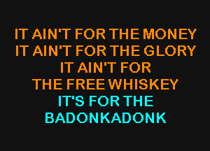 IT AIN'T FOR THE MONEY
IT AIN'T FOR THE GLORY
IT AIN'T FOR
THE FREEWHISKEY
IT'S FOR THE
BADONKADONK