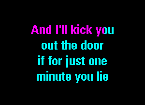 And I'll kick you
out the door

if for iust one
minute you lie