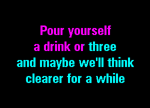 Pour yourself
a drink or three

and maybe we'll think
clearer for a while