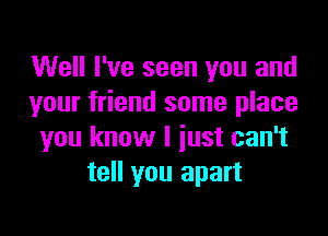 Well I've seen you and
your friend some place

you know I just can't
tell you apart