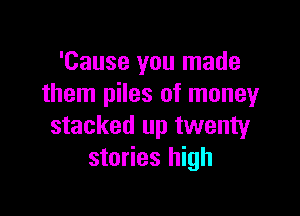 'Cause you made
them piles of money

stacked up twenty
stories high