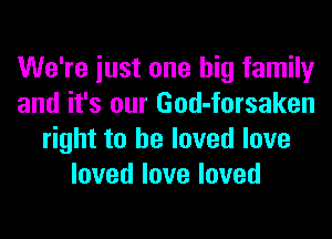 We're iust one big family
and it's our God-forsaken
right to he loved love
lovedloveloved
