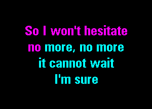 So I won't hesitate
no more, no more

it cannot wait
I'm sure