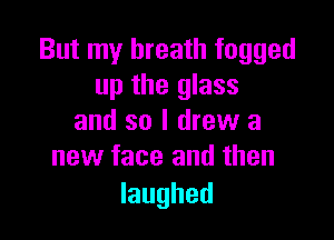 But my breath fogged
up the glass

and so I drew a
new face and then

laughed