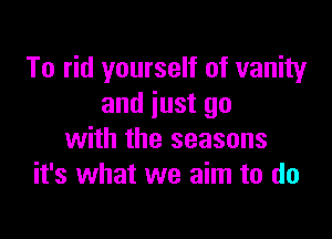 To rid yourself of vanity
and just go

with the seasons
it's what we aim to do
