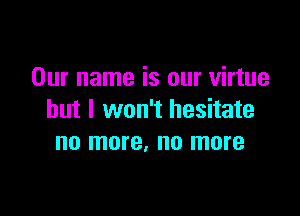 Our name is our virtue

but I won't hesitate
no more, no more