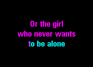Or the girl

who never wants
to be alone