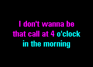 I don't wanna be

that call at 4 o'clock
in the morning