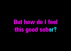 But how do I feel

this good sober?