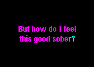 But how do I feel

this good sober?