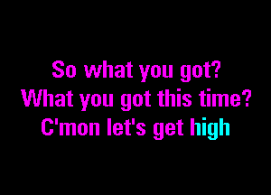 So what you got?

What you got this time?
C'mon let's get high