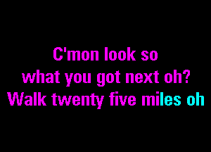 C'mon look so

what you got next oh?
Walk twenty five miles oh