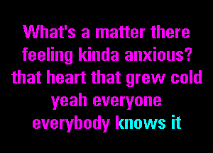 What's a matter there
feeling kinda anxious?
that heart that grew cold
yeah everyone
everybody knows it