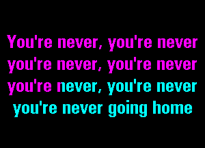 You're never, you're never
you're never, you're never
you're never, you're never
you're never going home