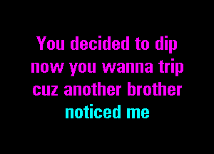 You decided to dip
now you wanna trip

cuz another brother
noticed me