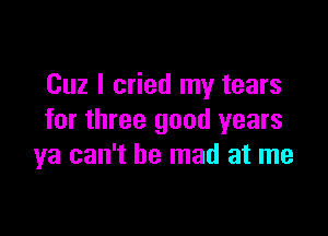 Cuz I cried my tears

for three good years
ya can't be mad at me