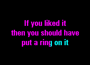 If you liked it

then you should have
put a ring on it