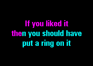 If you liked it

then you should have
put a ring on it