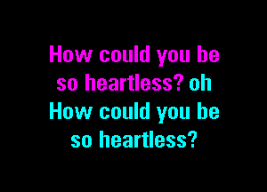 How could you he
so heartless? oh

How could you he
so heartless?