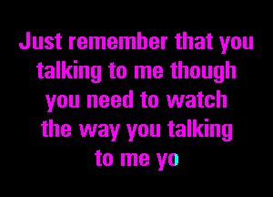 Just remember that you
talking to me though
you need to watch
the way you talking
to me yo