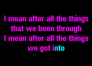 I mean after all the things
that we been through
I mean after all the things
we got into