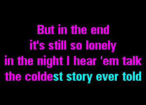 But in the end
it's still so lonely
in the night I hear 'em talk
the coldest story ever told