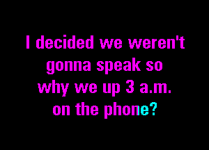 I decided we weren't
gonna speak so

why we up 3 am.
on the phone?