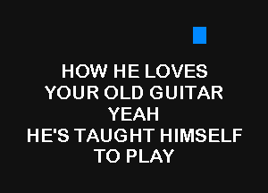HOW HE LOVES
YOUR OLD GUITAR

YEAH

HE'S TAUGHT HIMSELF
TO PLAY