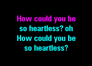 How could you he
so heartless? oh

How could you he
so heartless?