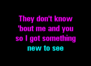 They don't know
'hout me and you

so I got something
new to see