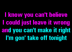 I know you can't believe
I could iust leave it wrong
and you can't make it right
I'm gon' take off tonight