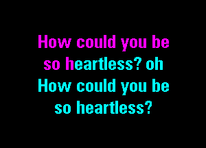 How could you he
so heartless? oh

How could you he
so heartless?