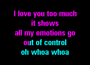 I love you too much
it shows

all my emotions go
out of control
oh whoa whoa